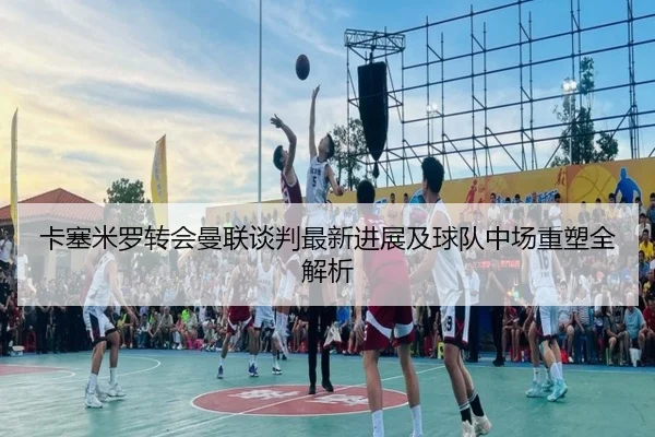 卡塞米罗转会曼联谈判最新进展及球队中场重塑全解析 | LEYU SPORTS