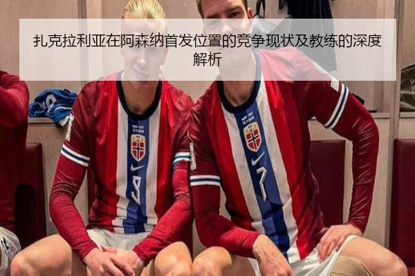 扎克拉利亚在阿森纳首发位置的竞争现状及教练的深度解析（LEYU SPORTS）